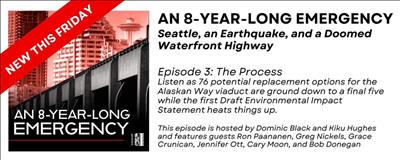 Advertisement for the podcast An 8-Year-Long Emergency: Seattle, An Earthquake, and a Doomed Waterfront Highway. Episode 3: The Process will be released this Friday. Listen as 76 potential replacement options for the Alaskan Way Viaduct are ground down to a final 5 while the first Draft Environmental Impact Statement heats things up. This episode is hosted by Dominic Black and Kiku Hughes and features guests Ron Paananen, Greg Nicks, Grace Crunican, Jennifer Ott, and Bob Donegan.